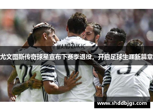 尤文图斯传奇球星宣布下赛季退役，开启足球生涯新篇章
