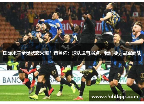国际米兰全员状态火爆！普鲁佐：球队没有弱点，我们要为冠军而战