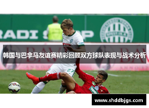 韩国与巴拿马友谊赛精彩回顾双方球队表现与战术分析